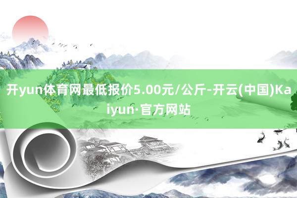 开yun体育网最低报价5.00元/公斤-开云(中国)Kaiyun·官方网站