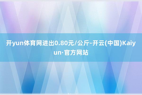 开yun体育网进出0.80元/公斤-开云(中国)Kaiyun·官方网站