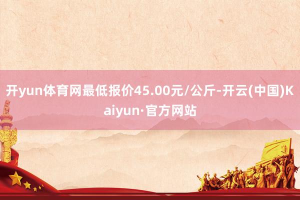 开yun体育网最低报价45.00元/公斤-开云(中国)Kaiyun·官方网站