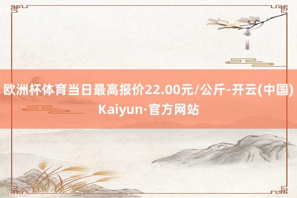 欧洲杯体育当日最高报价22.00元/公斤-开云(中国)Kaiyun·官方网站