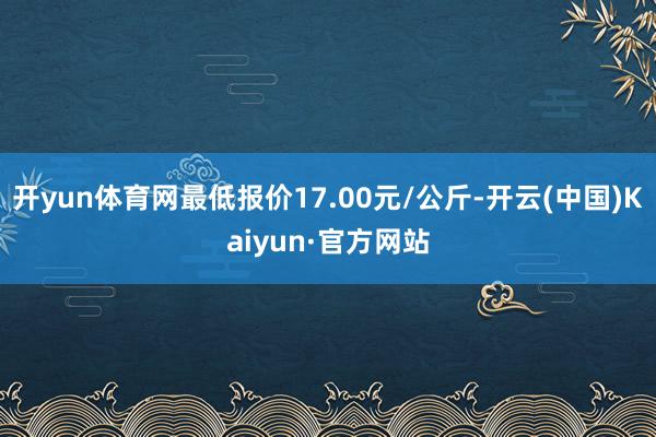 开yun体育网最低报价17.00元/公斤-开云(中国)Kaiyun·官方网站