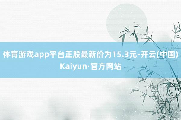 体育游戏app平台正股最新价为15.3元-开云(中国)Kaiyun·官方网站