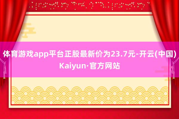 体育游戏app平台正股最新价为23.7元-开云(中国)Kaiyun·官方网站