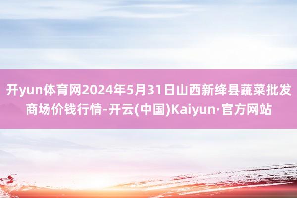 开yun体育网2024年5月31日山西新绛县蔬菜批发商场价钱行情-开云(中国)Kaiyun·官方网站