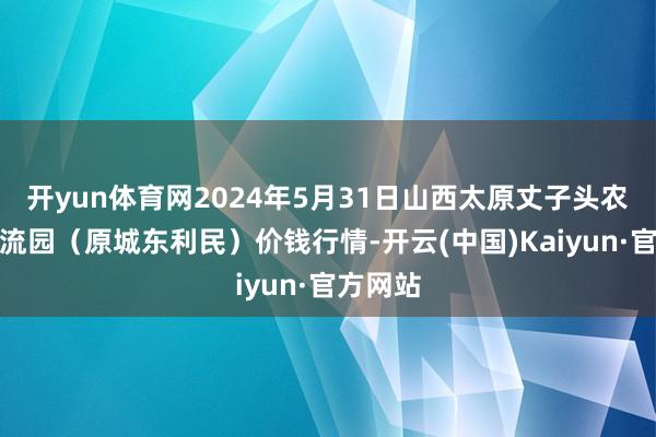 开yun体育网2024年5月31日山西太原丈子头农产物物流园（原城东利民）价钱行情-开云(中国)Kaiyun·官方网站