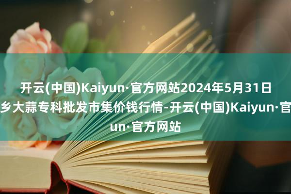 开云(中国)Kaiyun·官方网站2024年5月31日山东金乡大蒜专科批发市集价钱行情-开云(中国)Kaiyun·官方网站