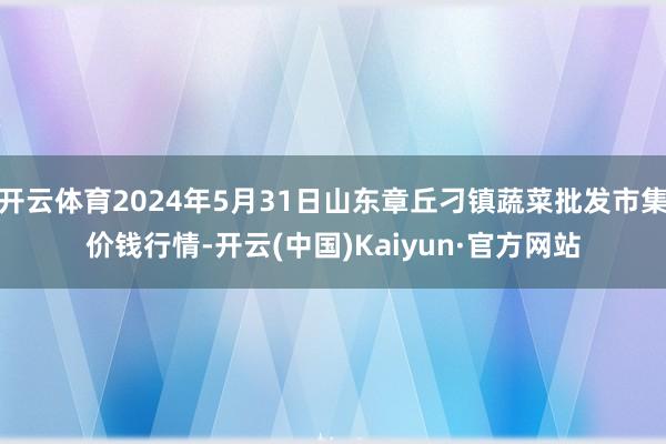 开云体育2024年5月31日山东章丘刁镇蔬菜批发市集价钱行情-开云(中国)Kaiyun·官方网站