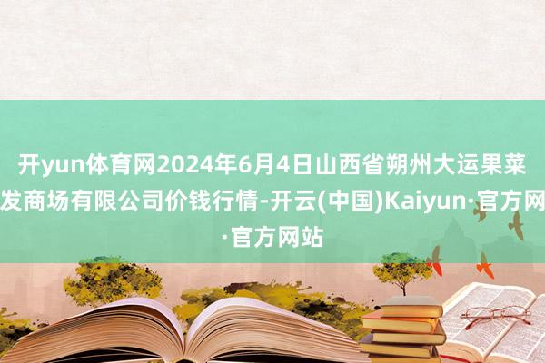 开yun体育网2024年6月4日山西省朔州大运果菜批发商场有限公司价钱行情-开云(中国)Kaiyun·官方网站