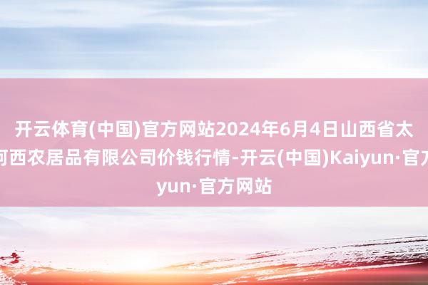 开云体育(中国)官方网站2024年6月4日山西省太原市河西农居品有限公司价钱行情-开云(中国)Kaiyun·官方网站