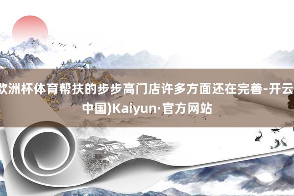 欧洲杯体育帮扶的步步高门店许多方面还在完善-开云(中国)Kaiyun·官方网站