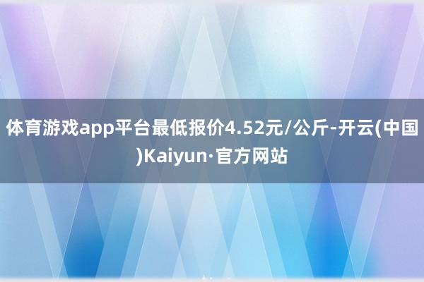 体育游戏app平台最低报价4.52元/公斤-开云(中国)Kaiyun·官方网站