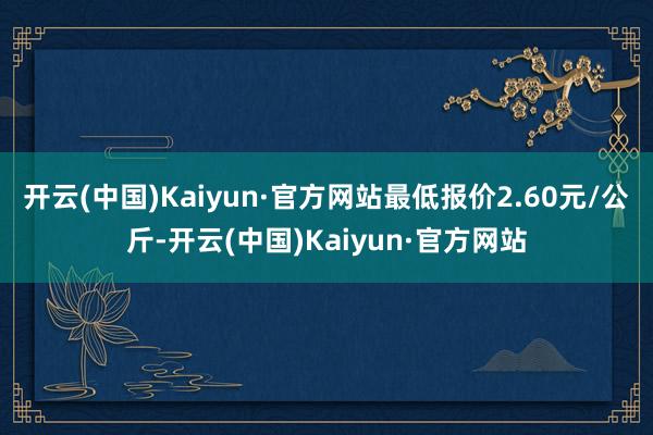 开云(中国)Kaiyun·官方网站最低报价2.60元/公斤-开云(中国)Kaiyun·官方网站