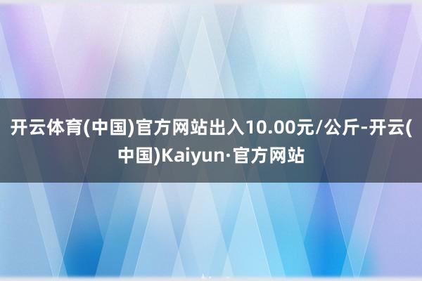 开云体育(中国)官方网站出入10.00元/公斤-开云(中国)Kaiyun·官方网站