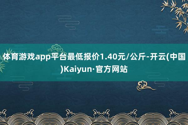 体育游戏app平台最低报价1.40元/公斤-开云(中国)Kaiyun·官方网站