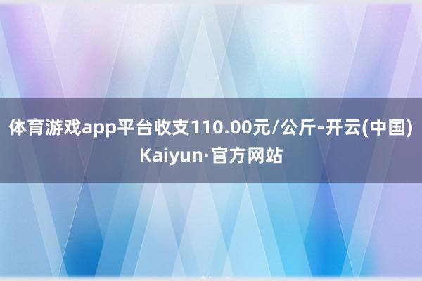 体育游戏app平台收支110.00元/公斤-开云(中国)Kaiyun·官方网站