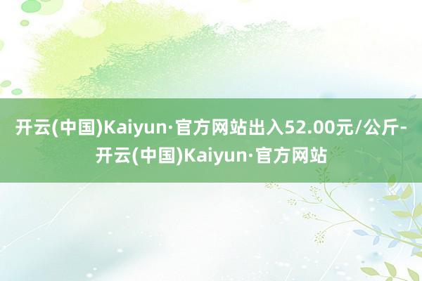 开云(中国)Kaiyun·官方网站出入52.00元/公斤-开云(中国)Kaiyun·官方网站