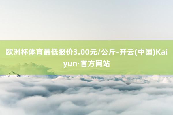 欧洲杯体育最低报价3.00元/公斤-开云(中国)Kaiyun·官方网站