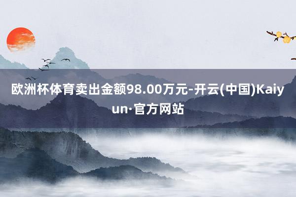 欧洲杯体育卖出金额98.00万元-开云(中国)Kaiyun·官方网站