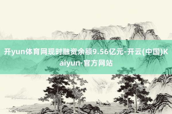 开yun体育网现时融资余额9.56亿元-开云(中国)Kaiyun·官方网站