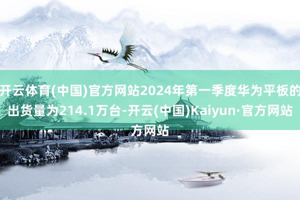 开云体育(中国)官方网站2024年第一季度华为平板的出货量为214.1万台-开云(中国)Kaiyun·官方网站