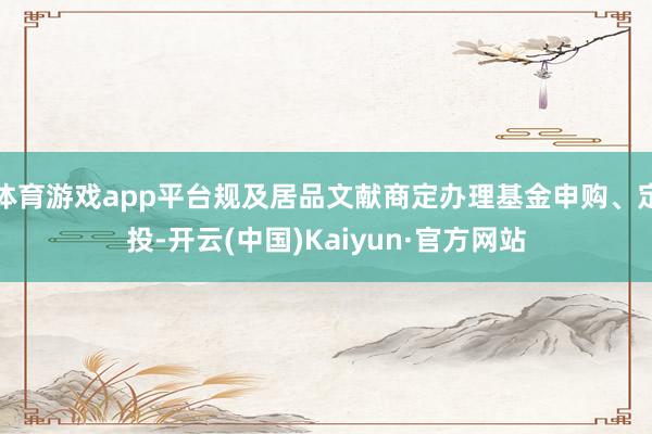 体育游戏app平台规及居品文献商定办理基金申购、定投-开云(中国)Kaiyun·官方网站