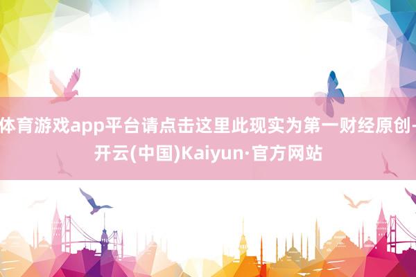 体育游戏app平台请点击这里此现实为第一财经原创-开云(中国)Kaiyun·官方网站