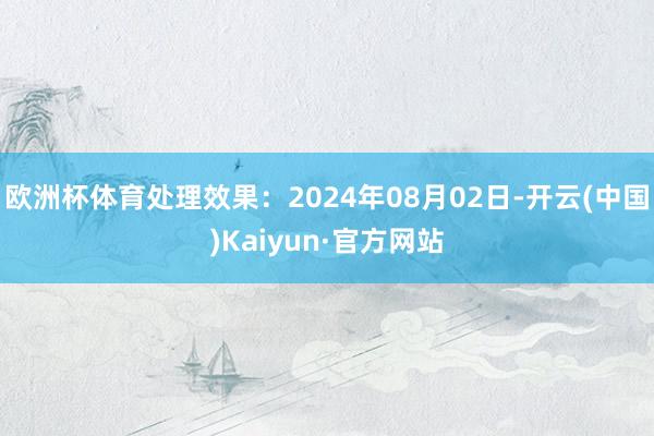 欧洲杯体育处理效果：2024年08月02日-开云(中国)Kaiyun·官方网站