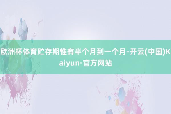 欧洲杯体育贮存期惟有半个月到一个月-开云(中国)Kaiyun·官方网站