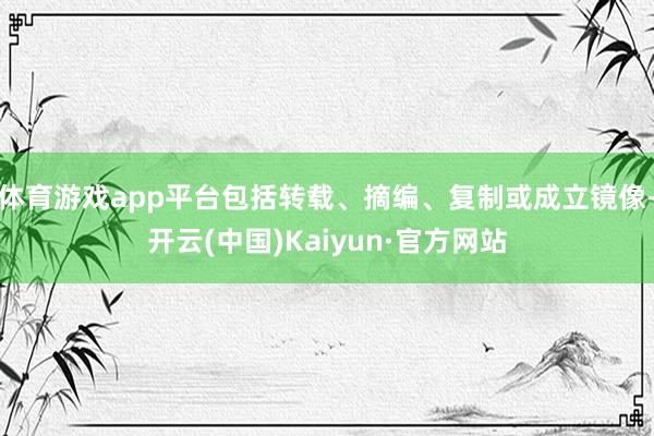 体育游戏app平台包括转载、摘编、复制或成立镜像-开云(中国)Kaiyun·官方网站