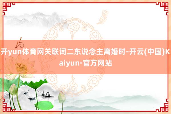 开yun体育网关联词二东说念主离婚时-开云(中国)Kaiyun·官方网站