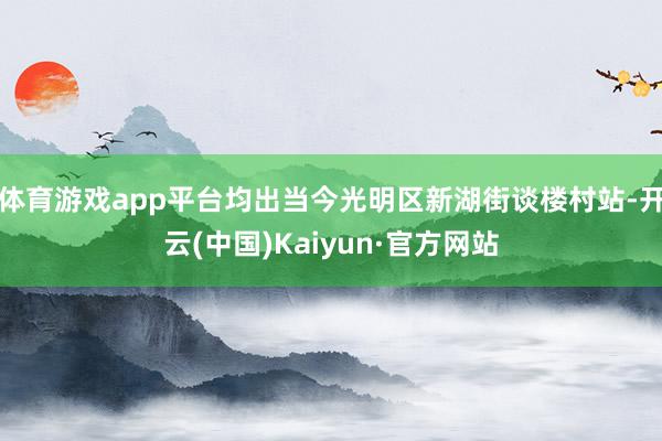 体育游戏app平台均出当今光明区新湖街谈楼村站-开云(中国)Kaiyun·官方网站