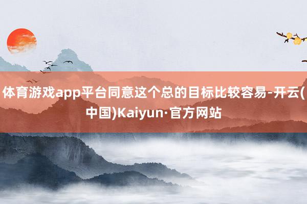 体育游戏app平台同意这个总的目标比较容易-开云(中国)Kaiyun·官方网站