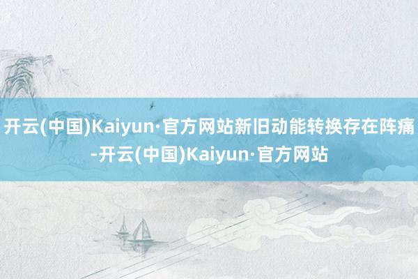 开云(中国)Kaiyun·官方网站新旧动能转换存在阵痛-开云(中国)Kaiyun·官方网站