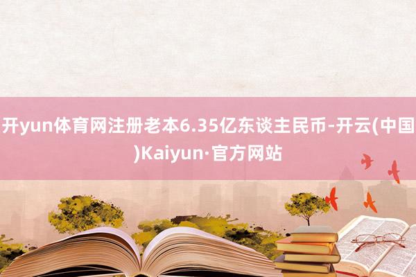 开yun体育网注册老本6.35亿东谈主民币-开云(中国)Kaiyun·官方网站