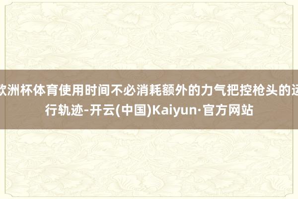 欧洲杯体育使用时间不必消耗额外的力气把控枪头的运行轨迹-开云(中国)Kaiyun·官方网站