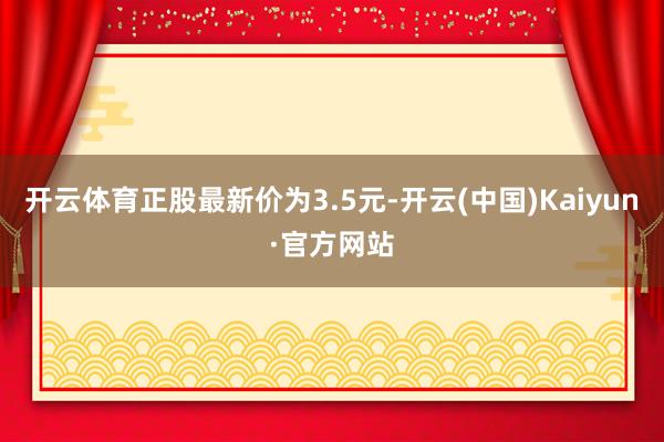 开云体育正股最新价为3.5元-开云(中国)Kaiyun·官方网站