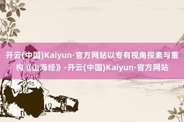 开云(中国)Kaiyun·官方网站以专有视角探索与重构《山海经》-开云(中国)Kaiyun·官方网站