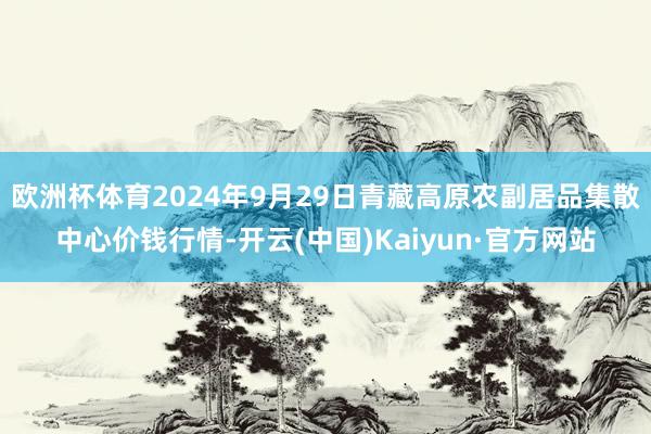 欧洲杯体育2024年9月29日青藏高原农副居品集散中心价钱行情-开云(中国)Kaiyun·官方网站