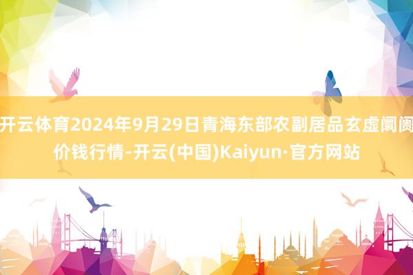 开云体育2024年9月29日青海东部农副居品玄虚阛阓价钱行情-开云(中国)Kaiyun·官方网站