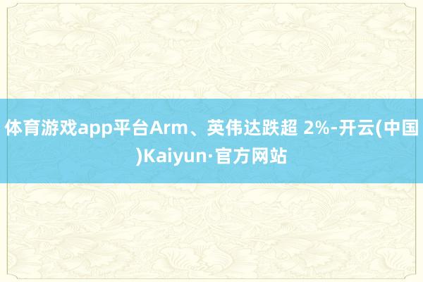 体育游戏app平台Arm、英伟达跌超 2%-开云(中国)Kaiyun·官方网站