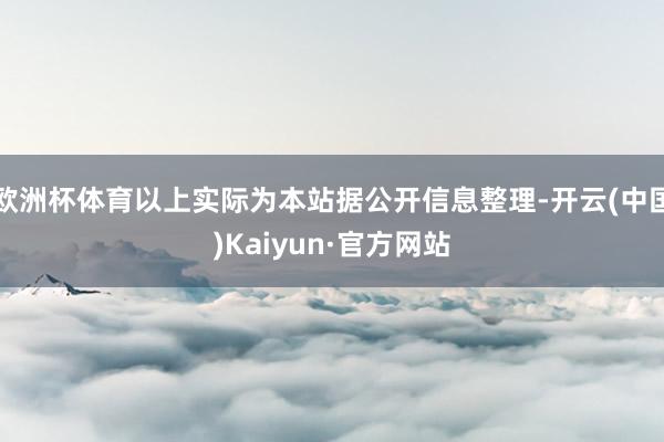 欧洲杯体育以上实际为本站据公开信息整理-开云(中国)Kaiyun·官方网站