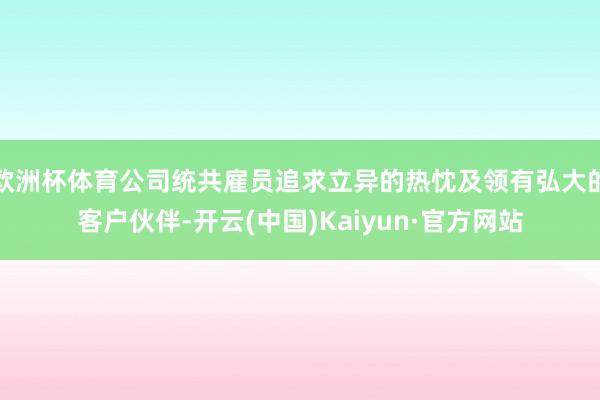 欧洲杯体育公司统共雇员追求立异的热忱及领有弘大的客户伙伴-开云(中国)Kaiyun·官方网站