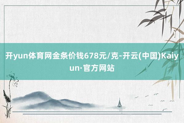 开yun体育网金条价钱678元/克-开云(中国)Kaiyun·官方网站