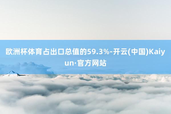 欧洲杯体育占出口总值的59.3%-开云(中国)Kaiyun·官方网站