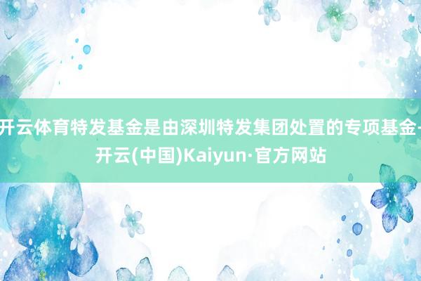 开云体育特发基金是由深圳特发集团处置的专项基金-开云(中国)Kaiyun·官方网站