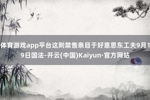 体育游戏app平台这则禁售条目于好意思东工夫9月19日国法-开云(中国)Kaiyun·官方网站