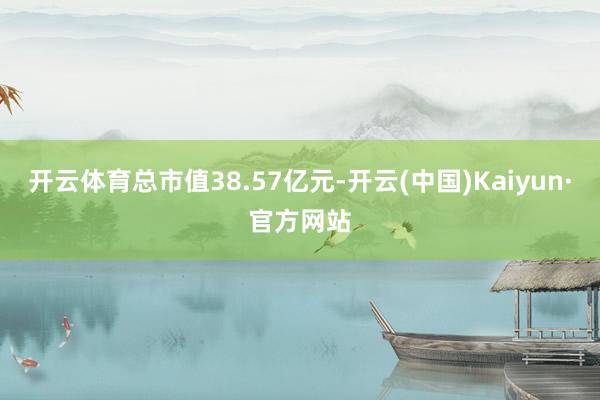 开云体育总市值38.57亿元-开云(中国)Kaiyun·官方网站