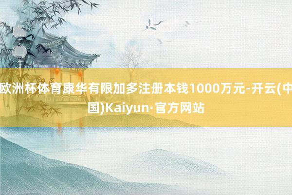 欧洲杯体育康华有限加多注册本钱1000万元-开云(中国)Kaiyun·官方网站