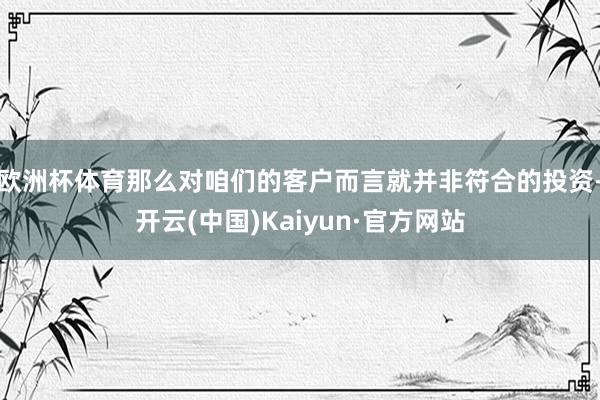 欧洲杯体育那么对咱们的客户而言就并非符合的投资-开云(中国)Kaiyun·官方网站