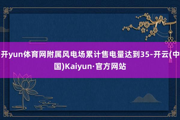 开yun体育网附属风电场累计售电量达到35-开云(中国)Kaiyun·官方网站